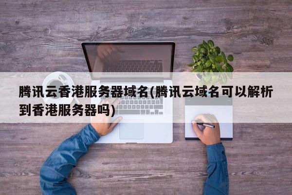腾讯云香港服务器域名(腾讯云域名可以解析到香港服务器吗)