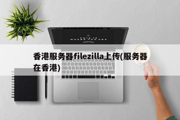 香港服务器filezilla上传(服务器在香港)