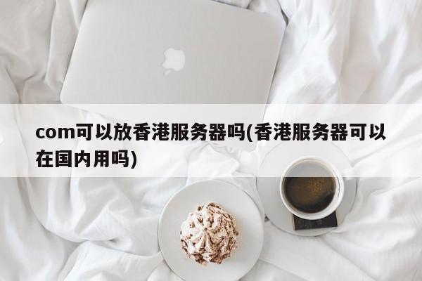 com可以放香港服务器吗(香港服务器可以在国内用吗)