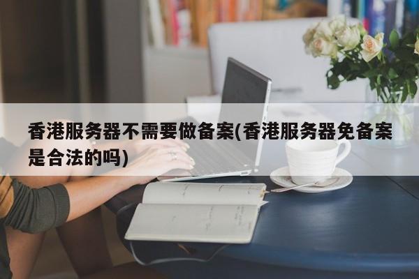 香港服务器不需要做备案(香港服务器免备案是合法的吗)