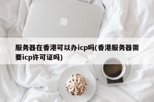 服务器在香港可以办icp吗(香港服务器需要icp许可证吗)