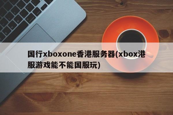 国行xboxone香港服务器(xbox港服游戏能不能国服玩)
