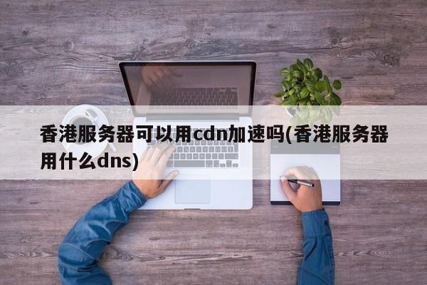 香港服务器可以用cdn加速吗(香港服务器用什么dns)