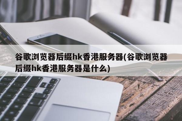 谷歌浏览器后缀hk香港服务器(谷歌浏览器后缀hk香港服务器是什么)