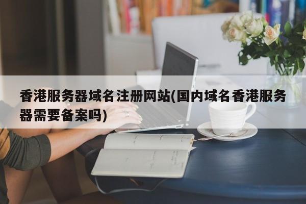香港服务器域名注册网站(国内域名香港服务器需要备案吗)