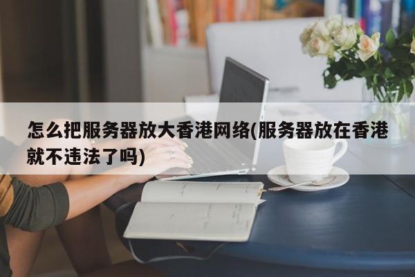 怎么把服务器放大香港网络(服务器放在香港就不违法了吗)