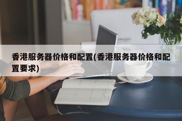 香港服务器价格和配置(香港服务器价格和配置要求)