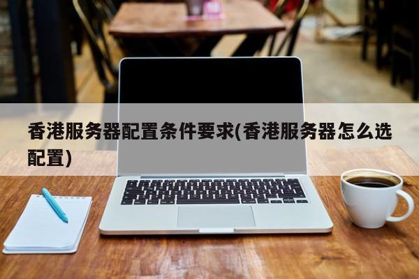 香港服务器配置条件要求(香港服务器怎么选配置)