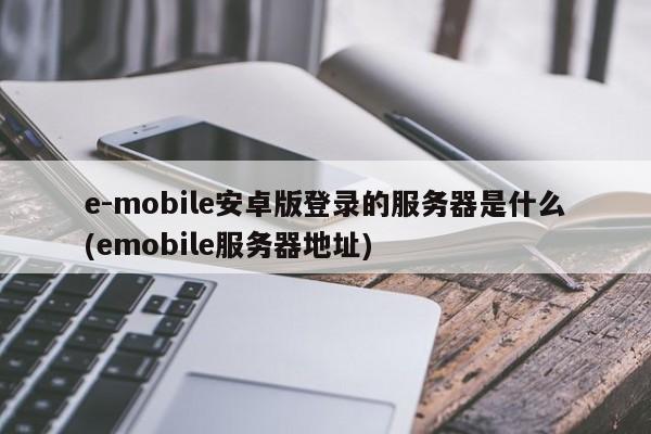 e-mobile安卓版登录的服务器是什么(emobile服务器地址)