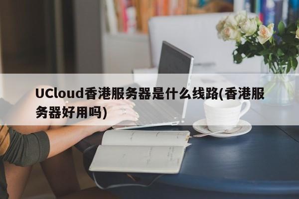 UCloud香港服务器是什么线路(香港服务器好用吗)