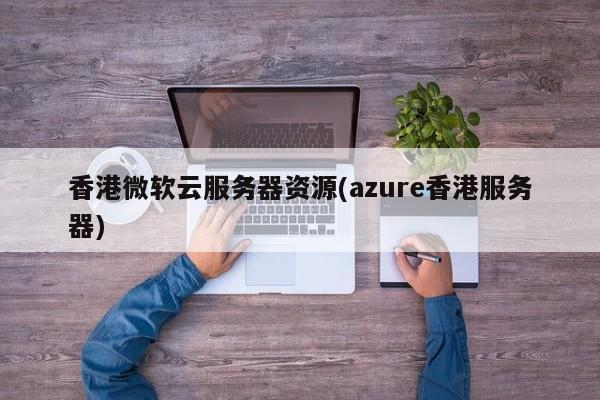 香港微软云服务器资源(azure香港服务器)