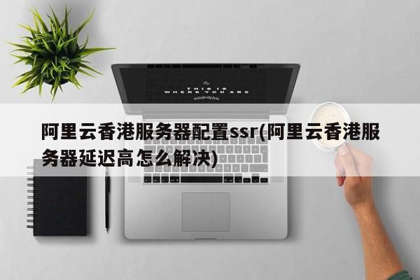 阿里云香港服务器配置ssr(阿里云香港服务器延迟高怎么解决)