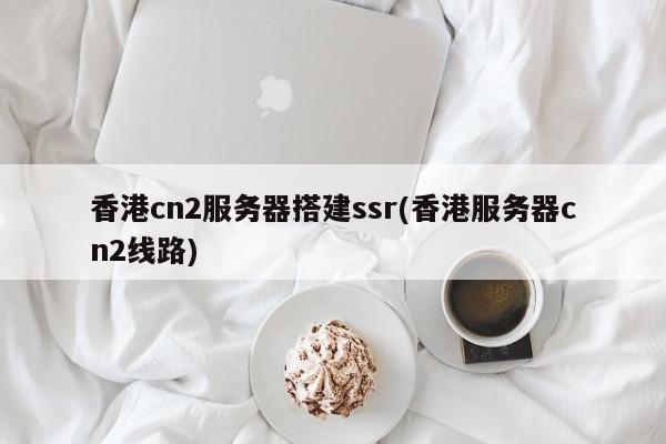 香港cn2服务器搭建ssr(香港服务器cn2线路)