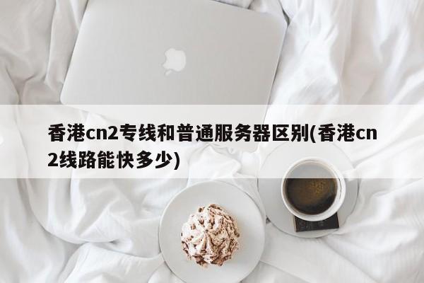香港cn2专线和普通服务器区别(香港cn2线路能快多少)