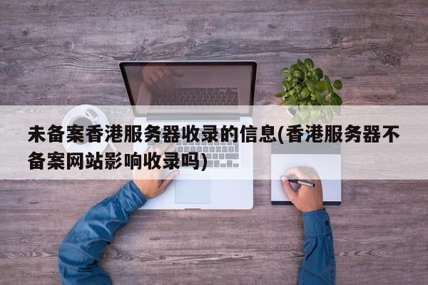 未备案香港服务器收录的信息(香港服务器不备案网站影响收录吗)