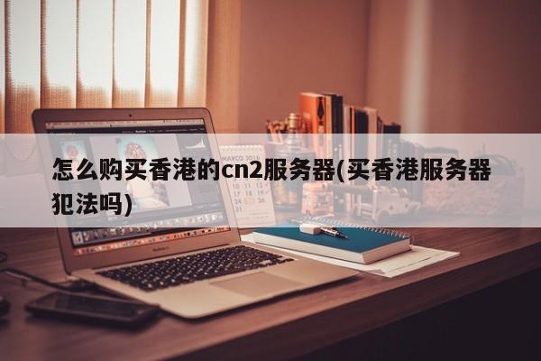 怎么购买香港的cn2服务器(买香港服务器犯法吗)