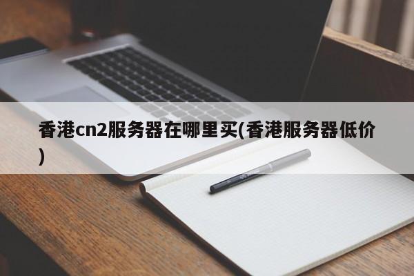 香港cn2服务器在哪里买(香港服务器低价)