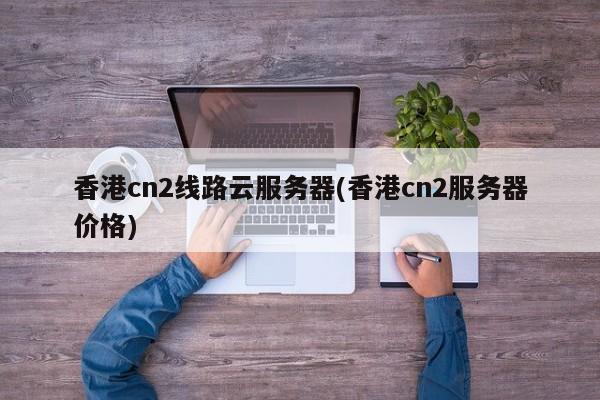 香港cn2线路云服务器(香港cn2服务器价格)