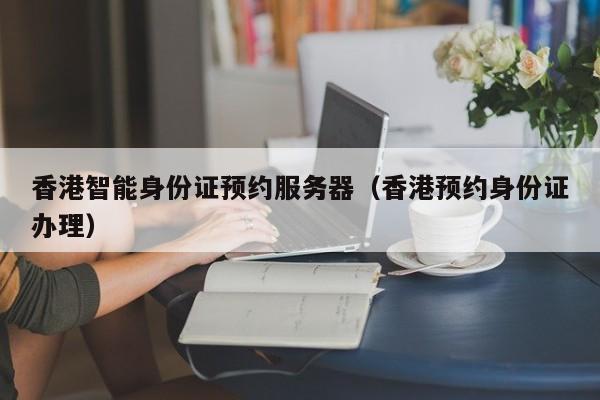 香港智能身份证预约服务器（香港预约身份证办理）