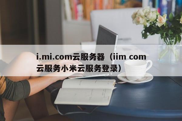 i.mi.com云服务器（iim com云服务小米云服务登录）