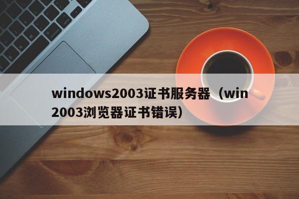 windows2003证书服务器（win2003浏览器证书错误）