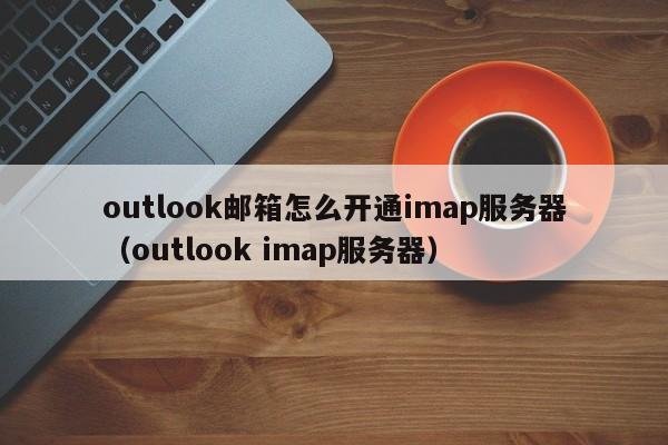 outlook邮箱怎么开通imap服务器（outlook imap服务器）