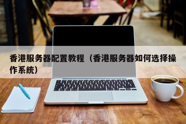 香港服务器配置教程（香港服务器如何选择操作系统）