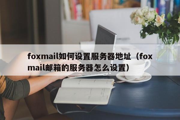 foxmail如何设置服务器地址（foxmail邮箱的服务器怎么设置）