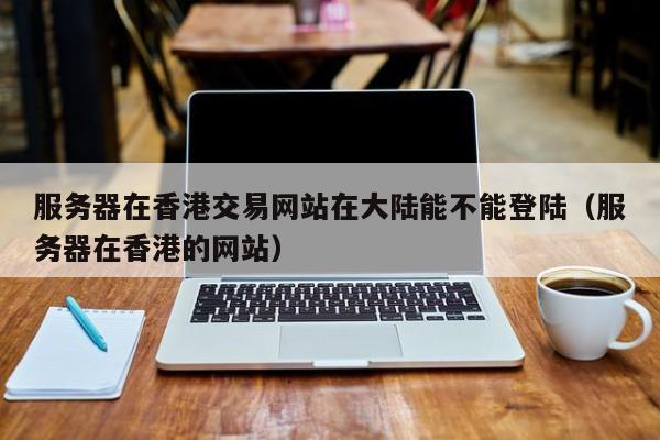 服务器在香港交易网站在大陆能不能登陆（服务器在香港的网站）