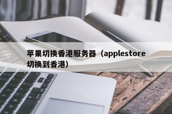苹果切换香港服务器（applestore切换到香港）