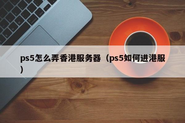 ps5怎么弄香港服务器（ps5如何进港服）