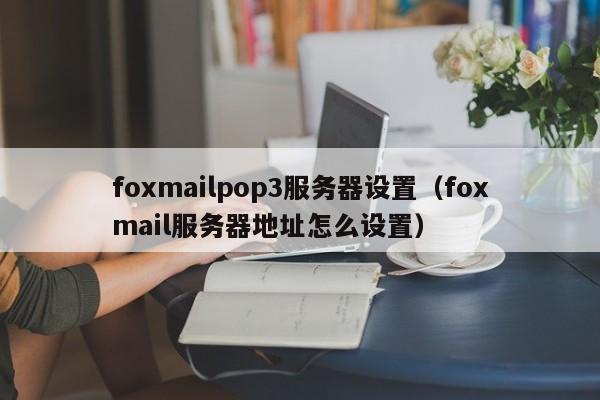 foxmailpop3服务器设置（foxmail服务器地址怎么设置）