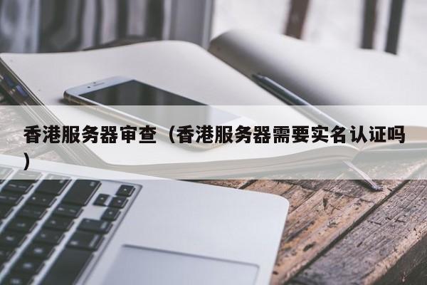 香港服务器审查（香港服务器需要实名认证吗）