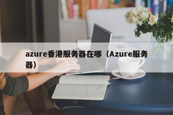 azure香港服务器在哪（Azure服务器）