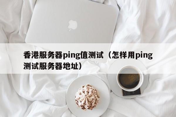 香港服务器ping值测试（怎样用ping测试服务器地址）
