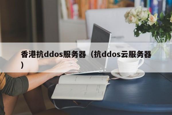 香港抗ddos服务器（抗ddos云服务器）