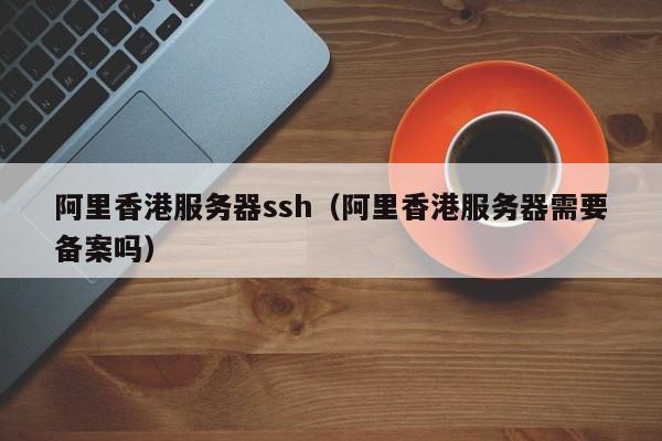 阿里香港服务器ssh（阿里香港服务器需要备案吗）