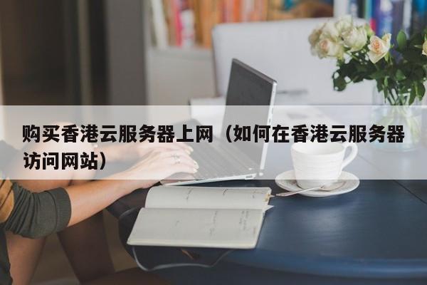 购买香港云服务器上网（如何在香港云服务器访问网站）