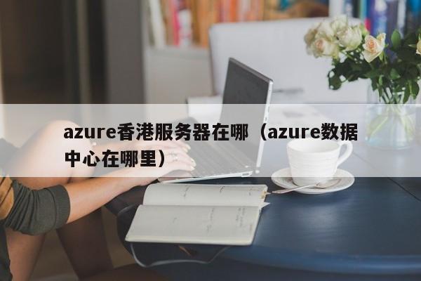 azure香港服务器在哪（azure数据中心在哪里）