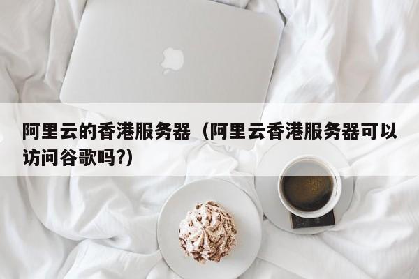 阿里云的香港服务器（阿里云香港服务器可以访问谷歌吗?）