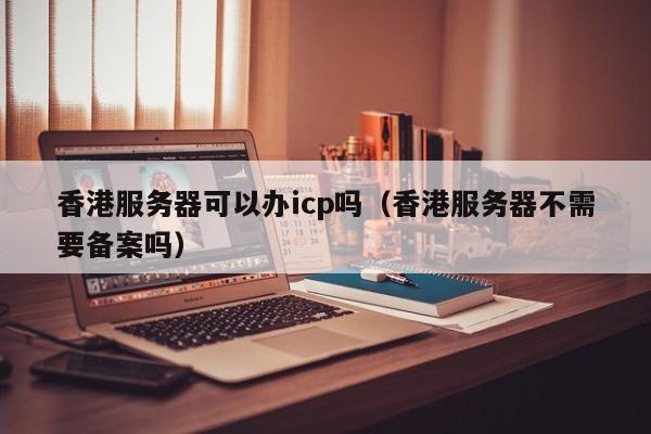 香港服务器可以办icp吗（香港服务器不需要备案吗）