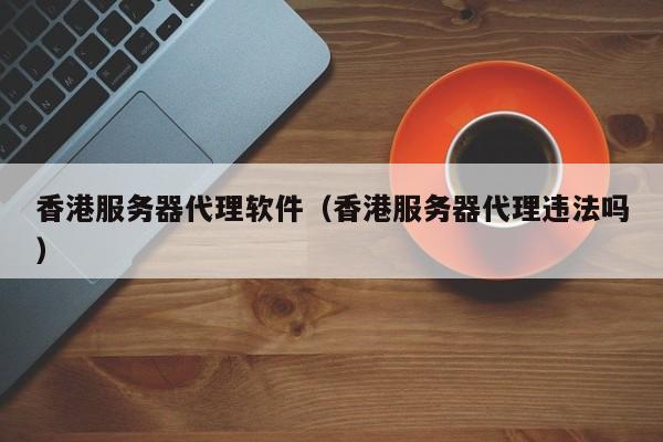 香港服务器代理软件（香港服务器代理违法吗）