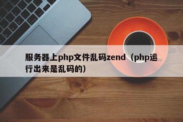 服务器上php文件乱码zend（php运行出来是乱码的）