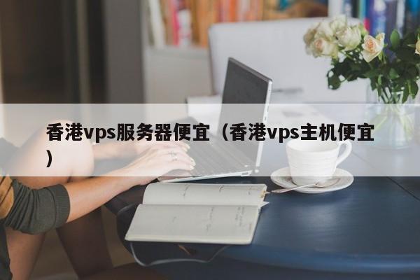 香港vps服务器便宜（香港vps主机便宜）