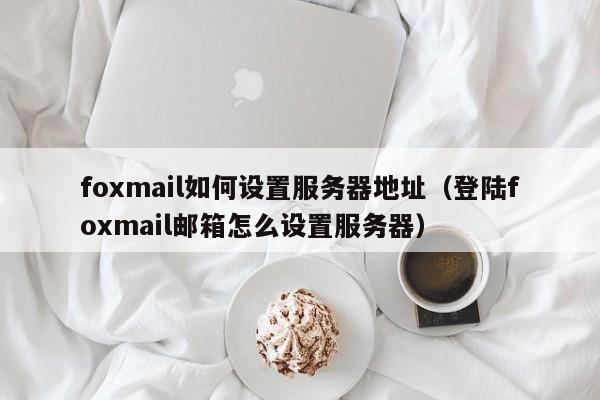 foxmail如何设置服务器地址（登陆foxmail邮箱怎么设置服务器）