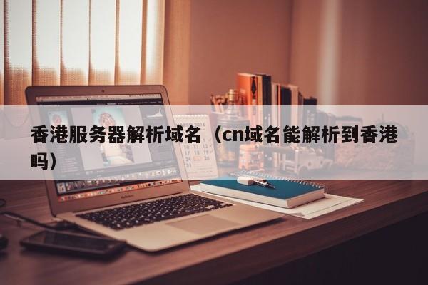 香港服务器解析域名（cn域名能解析到香港吗）