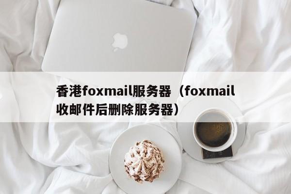 香港foxmail服务器（foxmail收邮件后删除服务器）