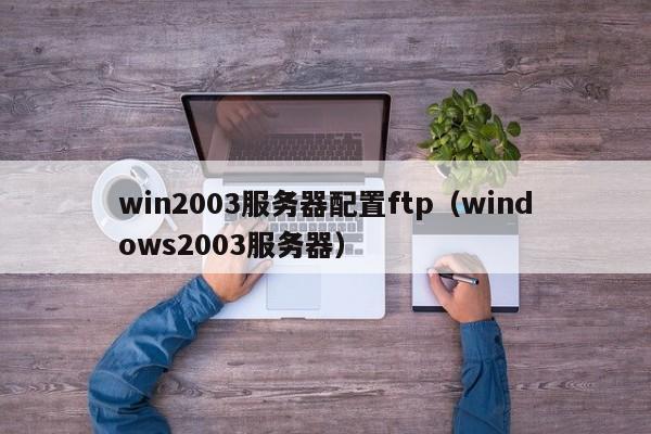 win2003服务器配置ftp（windows2003服务器）