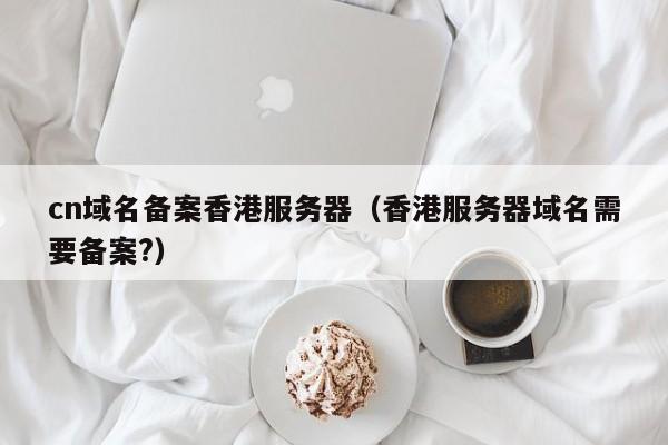 cn域名备案香港服务器（香港服务器域名需要备案?）