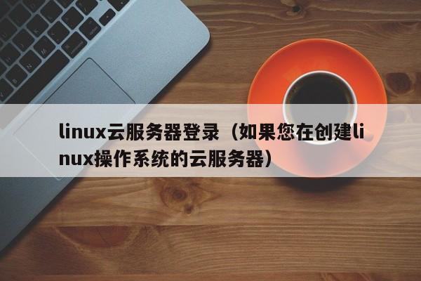 linux云服务器登录（如果您在创建linux操作系统的云服务器）